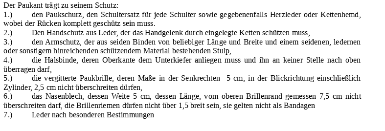 Der Paukant trägt zu seinem Schutz: 1.) den Paukschurz, den Schultersatz für jede Schulter sowie gegebenenfalls Herzleder oder Kettenhemd, wobei der Rücken komplett geschütz sein muss. 2.) Den Handschutz aus Leder, der das Handgelenk durch eingelegte Ketten schützen muss, 3.) den Armschutz, der aus seiden Binden von beliebiger Länge und Breite und einem seidenen, ledernen oder sonstigem hinreichenden schützendem Material bestehenden Stulp, 4.) die Halsbinde, deren Oberkante dem Unterkiefer anliegen muss und ihn an keiner Stelle nach oben überragen darf, 5.) die vergitterte Paukbrille, deren Maße in der Senkrechten 5 cm, in der Blickrichtung einschließlich Zylinder, 2,5 cm nicht überschreiten dürfen, 6.) das Nasenblech, dessen Weite 5 cm, dessen Länge, vom oberen Brillenrand gemessen 7,5 cm nicht überschreiten darf, die Brillenriemen dürfen nicht über 1,5 breit sein, sie gelten nicht als Bandagen 7.) Leder nach besonderen Bestimmungen