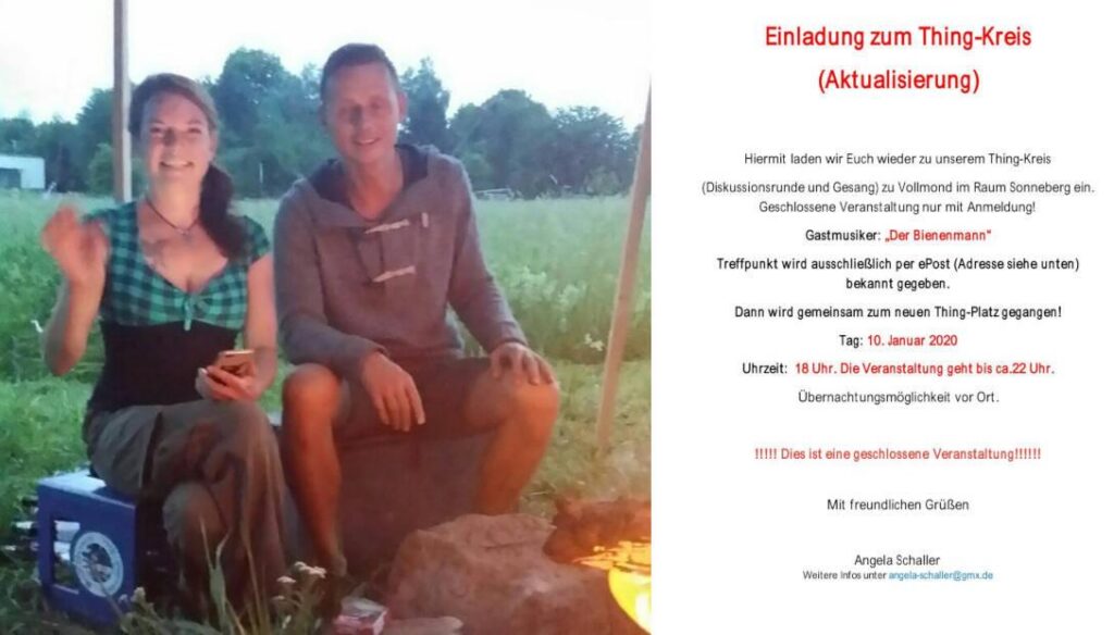Links Bild von Angela Schaller und Axel Schlimper. Rechts Einladung zum "Thing-Kreis" mit dem Text: "Einladung zum Thing-Kreis (Aktualisierung) Hiermit laden wir Euch wieder zu unserem Thing-Kreis (Diskussionsrunde und Gesang) zu Vollmond im Raum Sonneberg ein. Geschlossene Veranstaltung nur mit Anmeldung! Gastmusiker: 'Der Bienenmann' Treffpunkt wird ausschließlich per ePost (Adresse siehe unten) bekannt gegeben. Dann wird gemeinsam zum neuen Thing-Platz gegangen! Tag: 10. Januar 2020 Uhrzeit: 18 Uhr. Die Veranstaltung geht bis ca. 22 Uhr. Übernachtungsmöglichkeit vor Ort. !!!!! Dies ist eine geschlossene Veranstaltung !!!!! Mit freundlichen Grüßen Angela Schaller Weitere Infos unter angela-schaller@gmx.de"